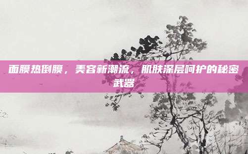 面膜热倒膜，美容新潮流，肌肤深层呵护的秘密武器