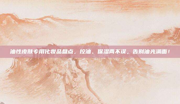 油性皮肤专用化妆品盘点,控油、保湿两不误,告别油光满面!