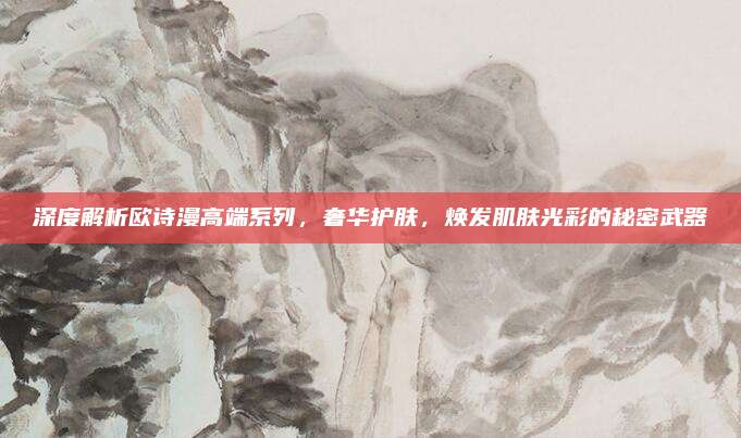 深度解析欧诗漫高端系列，奢华护肤，焕发肌肤光彩的秘密武器