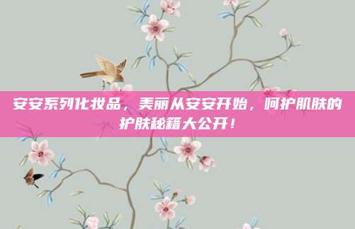 安安系列化妆品,美丽从安安开始,呵护肌肤的护肤秘籍大公开!