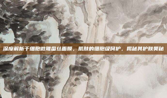 深度解析干细胞微雕蚕丝面膜,肌肤的细胞级呵护,揭秘其护肤奥秘