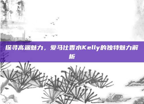 探寻高端魅力，爱马仕香水Kelly的独特魅力解析