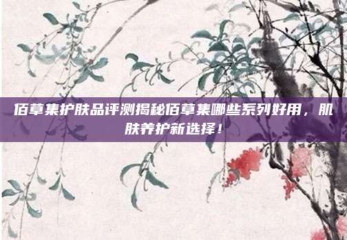 佰草集护肤品评测揭秘佰草集哪些系列好用，肌肤养护新选择！