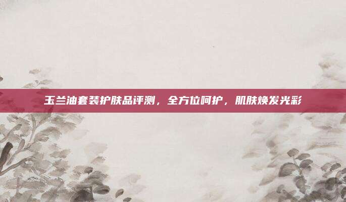 玉兰油套装护肤品评测,全方位呵护,肌肤焕发光彩