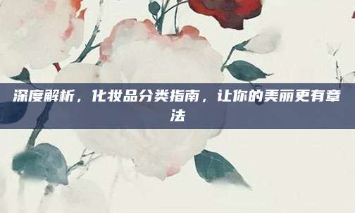 深度解析,化妆品分类指南,让你的美丽更有章法