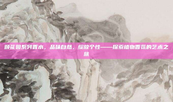 颐花园系列香水,品味自然,绽放个性——探索植物香氛的艺术之旅