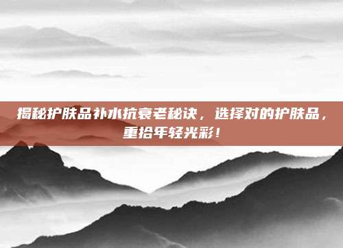 揭秘护肤品补水抗衰老秘诀,选择对的护肤品,重拾年轻光彩!
