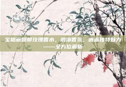 宝格丽馥郁玫瑰香水，浪漫香氛，邂逅独特魅力——全方位解析