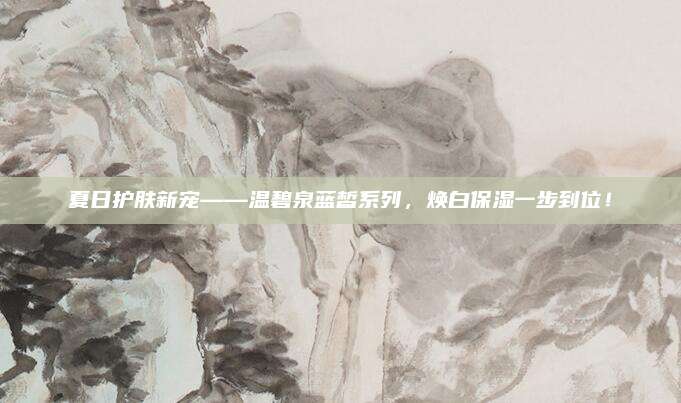 夏日护肤新宠——温碧泉蓝皙系列，焕白保湿一步到位！