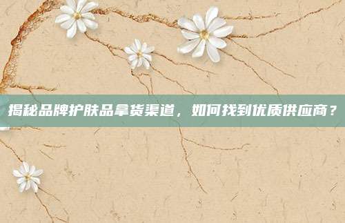 揭秘品牌护肤品拿货渠道,如何找到优质供应商?