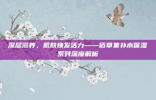 深层滋养,肌肤焕发活力——佰草集补水保湿系列深度解析