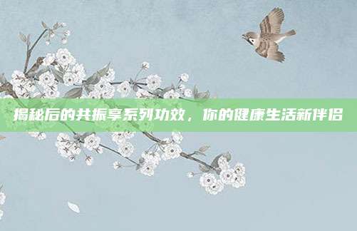 揭秘后的共振享系列功效,你的健康生活新伴侣