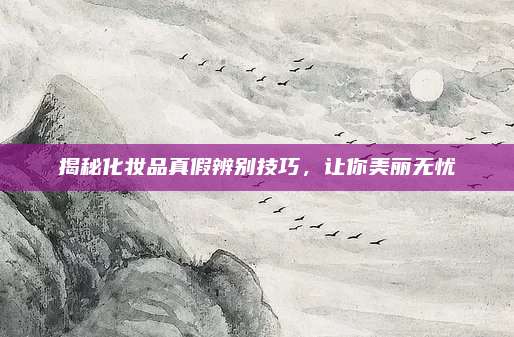 揭秘化妆品真假辨别技巧,让你美丽无忧