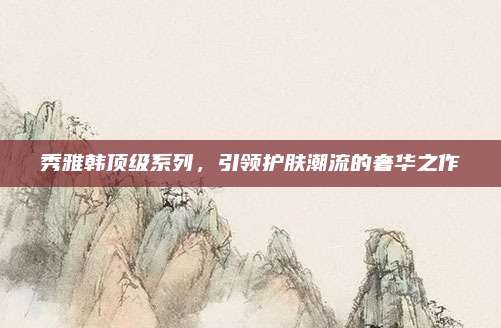 秀雅韩顶级系列,引领护肤潮流的奢华之作
