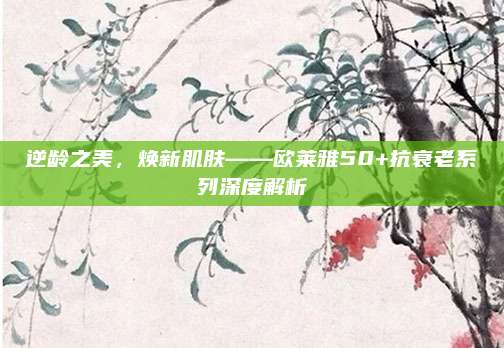 逆龄之美,焕新肌肤——欧莱雅50+抗衰老系列深度解析