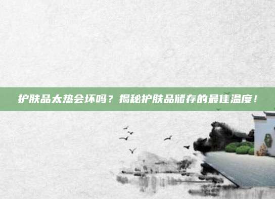 护肤品太热会坏吗?揭秘护肤品储存的最佳温度!