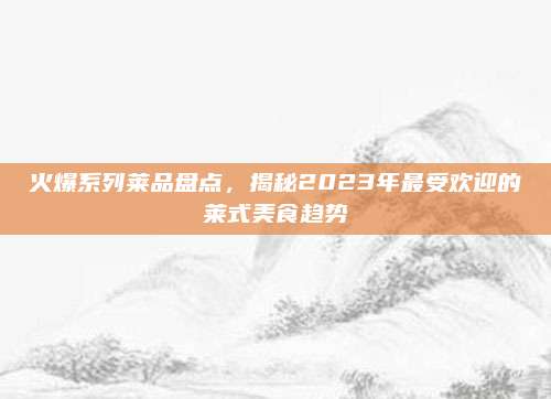 火爆系列莱品盘点,揭秘2023年最受欢迎的莱式美食趋势