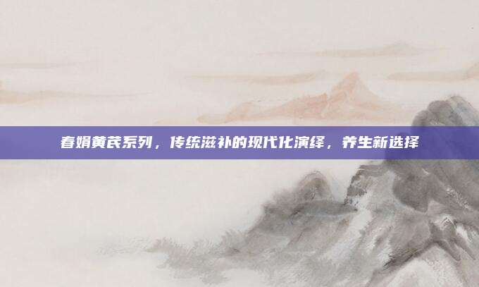 春娟黄芪系列,传统滋补的现代化演绎,养生新选择