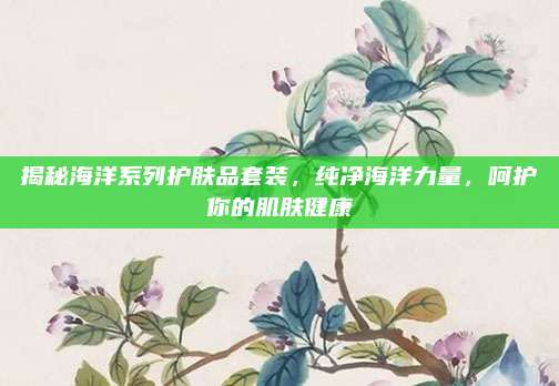 揭秘海洋系列护肤品套装，纯净海洋力量，呵护你的肌肤健康