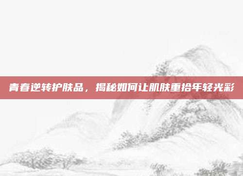 青春逆转护肤品，揭秘如何让肌肤重拾年轻光彩
