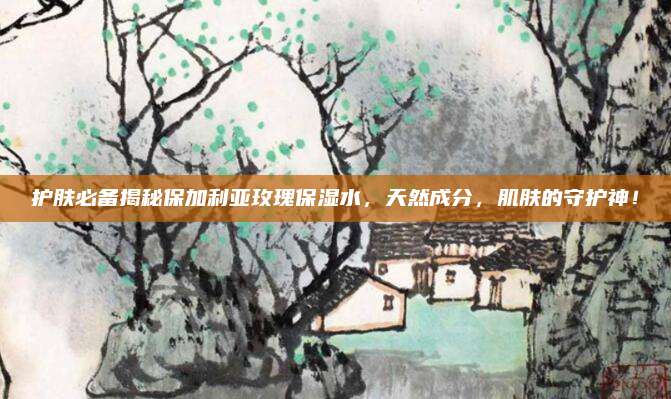 护肤必备揭秘保加利亚玫瑰保湿水，天然成分，肌肤的守护神！
