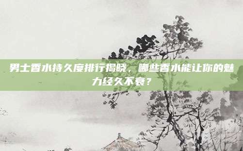 男士香水持久度排行揭晓，哪些香水能让你的魅力经久不衰？