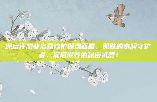 深度评测菲洛嘉修护保湿面霜，肌肤的水润守护者，深层滋养的秘密武器！