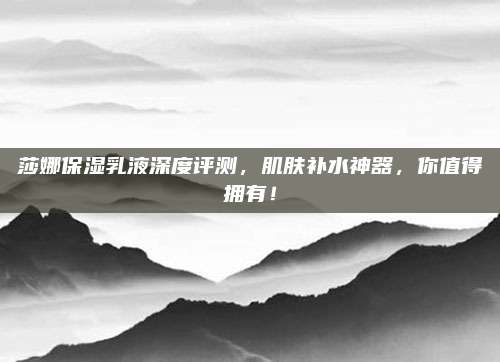 莎娜保湿乳液深度评测，肌肤补水神器，你值得拥有！