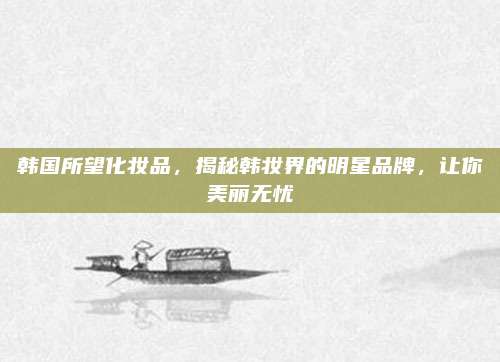 韩国所望化妆品，揭秘韩妆界的明星品牌，让你美丽无忧