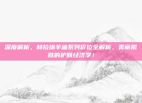 深度解析，赫拉绵羊油系列价位全解析，美丽肌肤的护肤经济学！