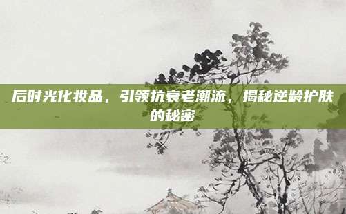 后时光化妆品，引领抗衰老潮流，揭秘逆龄护肤的秘密