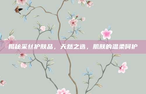 揭秘采丝护肤品，天然之选，肌肤的温柔呵护