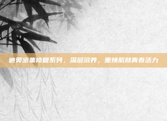 迪奥密集修复系列，深层滋养，重焕肌肤青春活力