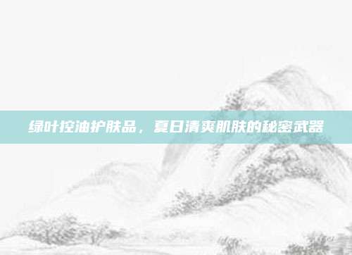 绿叶控油护肤品，夏日清爽肌肤的秘密武器