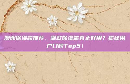 澳洲保湿霜推荐，哪款保湿霜真正好用？揭秘用户口碑Top5！