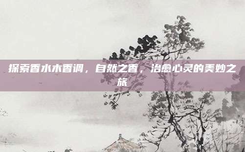 探索香水木香调，自然之香，治愈心灵的美妙之旅