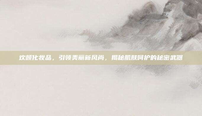 欢颜化妆品，引领美丽新风尚，揭秘肌肤呵护的秘密武器