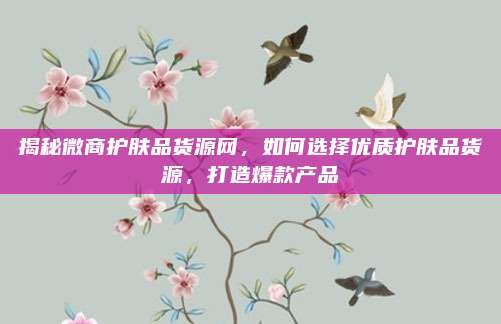 揭秘微商护肤品货源网，如何选择优质护肤品货源，打造爆款产品
