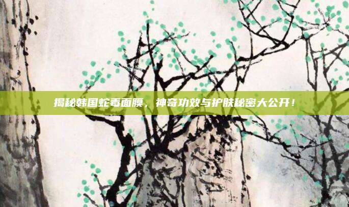 揭秘韩国蛇毒面膜，神奇功效与护肤秘密大公开！