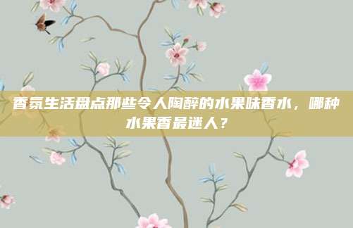 香氛生活盘点那些令人陶醉的水果味香水，哪种水果香最迷人？