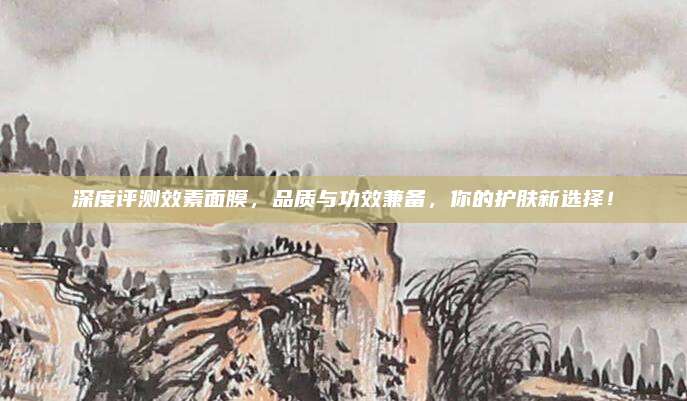 深度评测效素面膜，品质与功效兼备，你的护肤新选择！