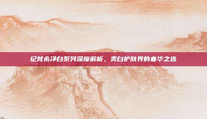 纪梵希净白系列深度解析，美白护肤界的奢华之选