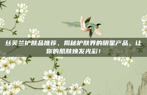 丝芙兰护肤品推荐，揭秘护肤界的明星产品，让你的肌肤焕发光彩！