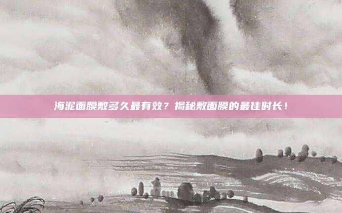 海泥面膜敷多久最有效？揭秘敷面膜的最佳时长！