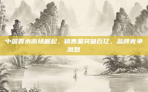 中国香水市场崛起，销售量突破百亿，品牌竞争激烈