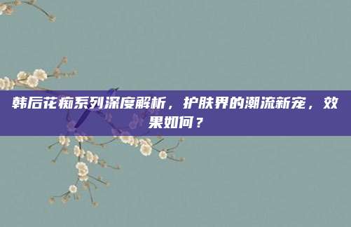 韩后花痴系列深度解析，护肤界的潮流新宠，效果如何？