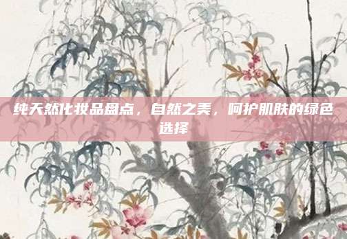 纯天然化妆品盘点，自然之美，呵护肌肤的绿色选择