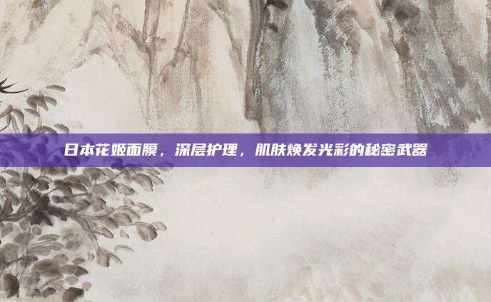 日本花姬面膜，深层护理，肌肤焕发光彩的秘密武器
