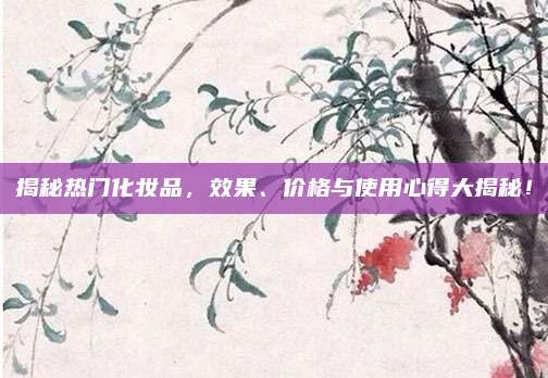 揭秘热门化妆品，效果、价格与使用心得大揭秘！