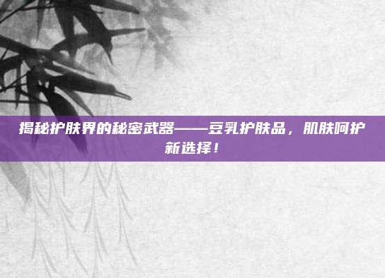揭秘护肤界的秘密武器——豆乳护肤品，肌肤呵护新选择！